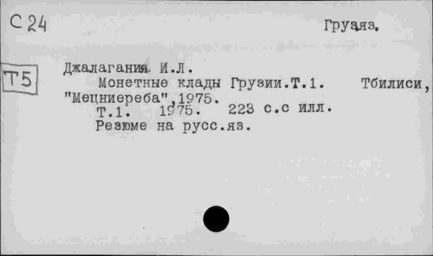 ﻿груаяз.
Джалагания. И.Л.
Монетные клады Грузии.Т.1. Тбилиси, "Мецниереба",1975.
Т.1.	1^75.	223 с.с ИЛЛ.
Резюме на русс.яз.